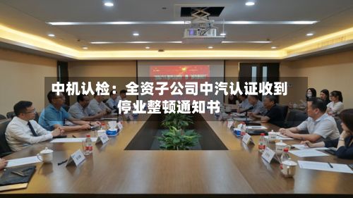 中机认检：全资子公司中汽认证收到停业整顿通知书-第2张图片