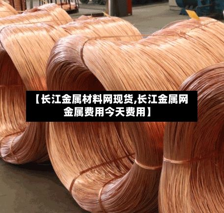 【长江金属材料网现货,长江金属网金属费用今天费用】