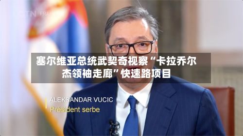 塞尔维亚总统武契奇视察“卡拉乔尔杰领袖走廊”快速路项目