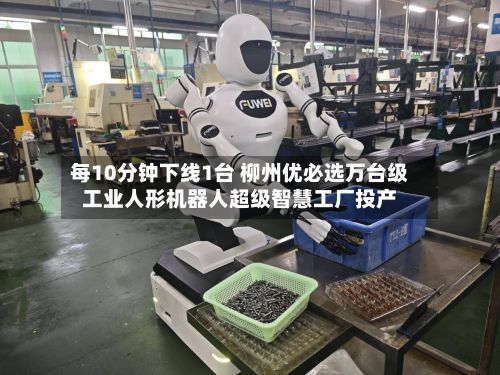每10分钟下线1台 柳州优必选万台级工业人形机器人超级智慧工厂投产