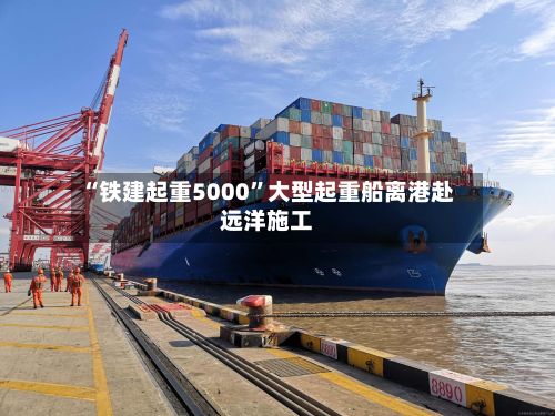 “铁建起重5000”大型起重船离港赴远洋施工-第2张图片