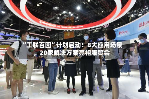 “工联百园”计划启动！8大应用场景，20家解决方案亮相服贸会
