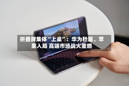 折叠屏集体“上桌”：华为秒罄、苹果入局 高端市场战火重燃-第2张图片