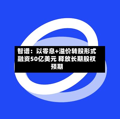 智谱：以零息+溢价转股形式融资50亿美元 释放长期股权预期-第2张图片