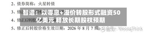 智谱：以零息+溢价转股形式融资50亿美元 释放长期股权预期-第3张图片