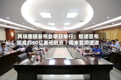 两场重磅发布会明日举行；智谱宣布完成约50亿美元融资｜周末要闻速递-第2张图片