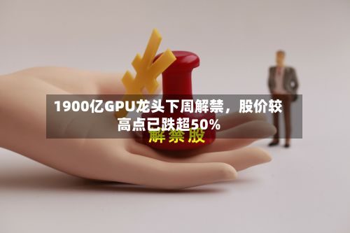 1900亿GPU龙头下周解禁，股价较高点已跌超50%-第2张图片