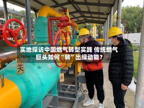 实地探访中国燃气转型实践 传统燃气巨头如何“转”出绿动能？-第3张图片