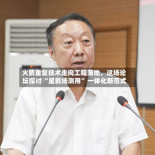 火箭重复技术走向工程落地，这场论坛探讨 “星箭场测用” 一体化新范式-第2张图片