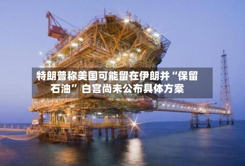 特朗普称美国可能留在伊朗并“保留石油” 白宫尚未公布具体方案-第2张图片