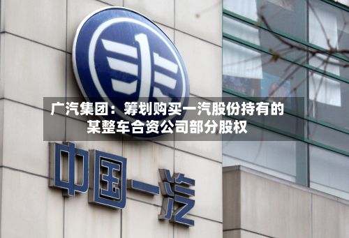 广汽集团：筹划购买一汽股份持有的某整车合资公司部分股权-第3张图片