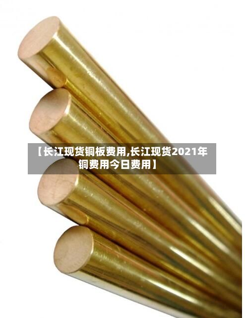 【长江现货铜板费用,长江现货2021年铜费用今日费用】