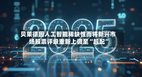 贝莱德因人工智能稀缺性而将新兴市场股票评级重新上调至“超配”-第2张图片