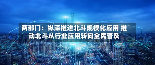 两部门：纵深推进北斗规模化应用 推动北斗从行业应用转向全民普及-第2张图片