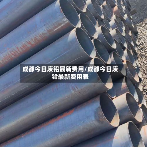成都今日废铅最新费用/成都今日废铅最新费用表