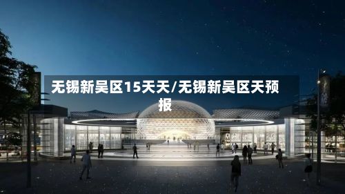 无锡新吴区15天天/无锡新吴区天预报-第2张图片