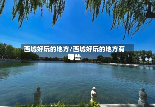 西城好玩的地方/西城好玩的地方有哪些-第2张图片