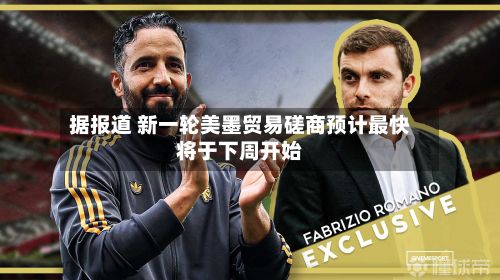 据报道 新一轮美墨贸易磋商预计最快将于下周开始-第2张图片