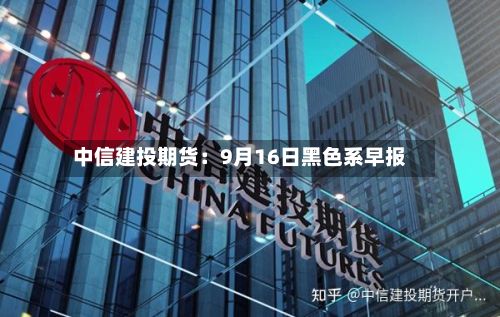 中信建投期货：9月16日黑色系早报-第1张图片