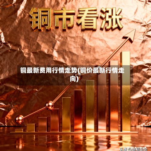 铜最新费用行情走势(铜价最新行情走向)