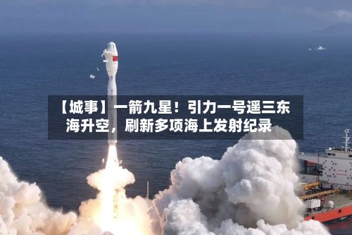 【城事】一箭九星！引力一号遥三东海升空，刷新多项海上发射纪录-第2张图片