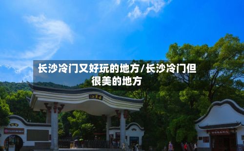 长沙冷门又好玩的地方/长沙冷门但很美的地方