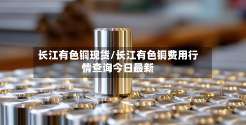 长江有色铜现货/长江有色铜费用行情查询今日最新-第2张图片