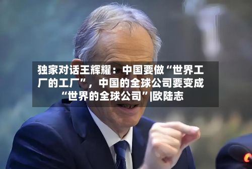 独家对话王辉耀：中国要做“世界工厂的工厂”	，中国的全球公司要变成“世界的全球公司”|欧陆志-第3张图片