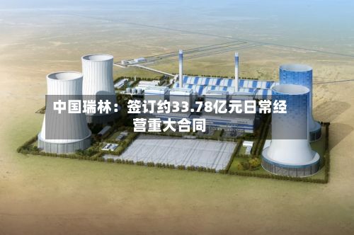 中国瑞林：签订约33.78亿元日常经营重大合同
