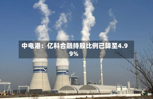 中电港：亿科合融持股比例已降至4.99%