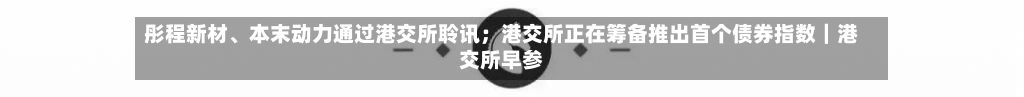 彤程新材	、本末动力通过港交所聆讯；港交所正在筹备推出首个债券指数｜港交所早参-第3张图片