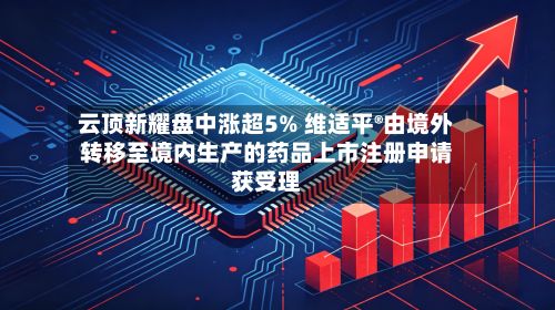 云顶新耀盘中涨超5% 维适平®由境外转移至境内生产的药品上市注册申请获受理-第2张图片