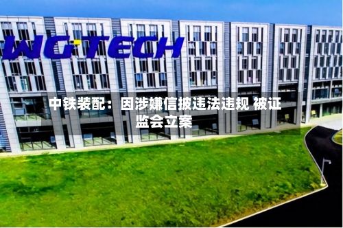 中铁装配：因涉嫌信披违法违规 被证监会立案-第2张图片