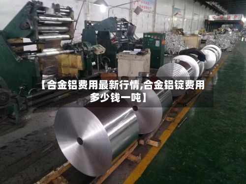 【合金铝费用最新行情,合金铝锭费用多少钱一吨】