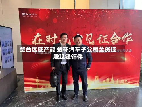 整合区域产能 金杯汽车子公司全资控股延锋饰件-第1张图片