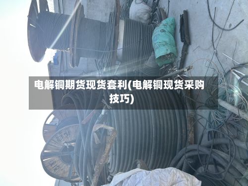 电解铜期货现货套利(电解铜现货采购技巧)-第2张图片