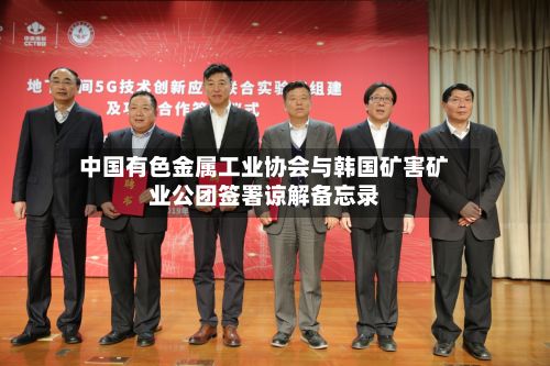 中国有色金属工业协会与韩国矿害矿业公团签署谅解备忘录
