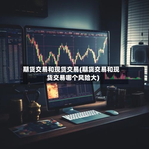 期货交易和现货交易(期货交易和现货交易哪个风险大)-第2张图片