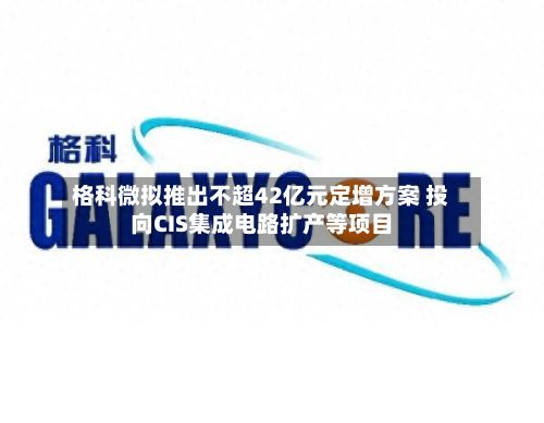 格科微拟推出不超42亿元定增方案 投向CIS集成电路扩产等项目