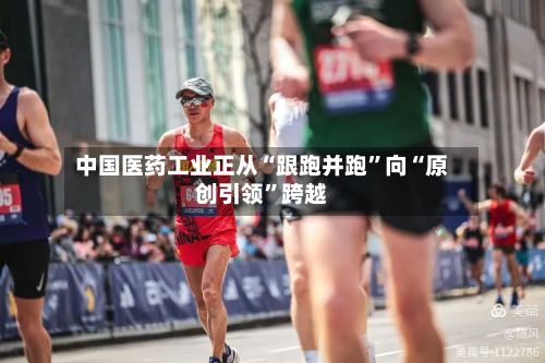 中国医药工业正从“跟跑并跑”向“原创引领	”跨越-第2张图片