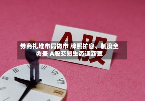 券商扎堆布局做市 牌照扩容	、制度全覆盖 A股交易生态迎新变-第3张图片