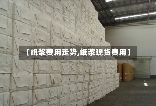 【纸浆费用走势,纸浆现货费用】-第2张图片