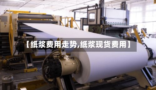 【纸浆费用走势,纸浆现货费用】