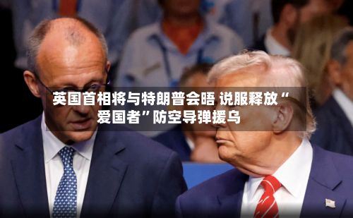 英国首相将与特朗普会晤 说服释放“爱国者”防空导弹援乌-第2张图片