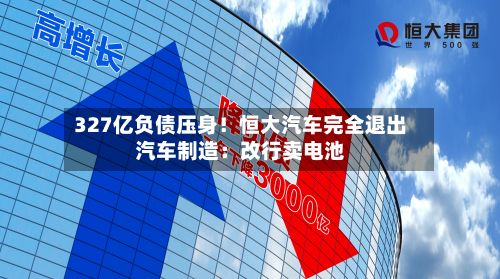 327亿负债压身！恒大汽车完全退出汽车制造：改行卖电池