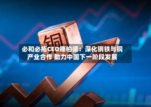 必和必拓CEO康柏德：深化钢铁与铜产业合作 助力中国下一阶段发展-第2张图片