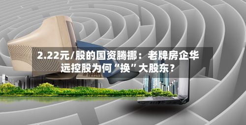 2.22元/股的国资腾挪：老牌房企华远控股为何“换	”大股东？-第1张图片