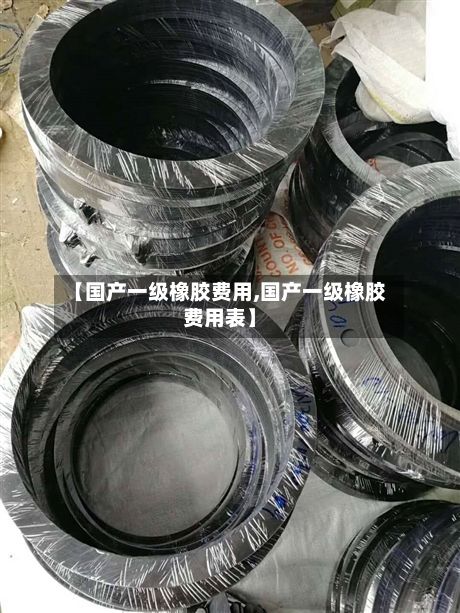 【国产一级橡胶费用,国产一级橡胶费用表】-第3张图片
