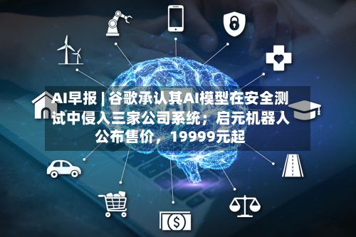 AI早报 | 谷歌承认其AI模型在安全测试中侵入三家公司系统；启元机器人公布售价	，19999元起-第3张图片