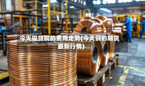 今天现货铜的费用走势(今天铜的期货最新行情)-第2张图片
